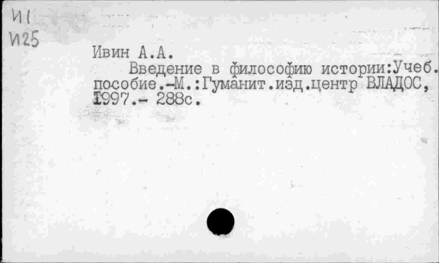 ﻿VI25
Ивин А.А.
Введение в философию истории:Учеб. пособие. 41.:Гуманит.изд.центр ВЛАДОС, 1997.- 288с.